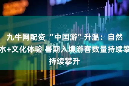 九牛网配资 “中国游”升温：自然山水+文化体验 暑期入境游客数量持续攀升