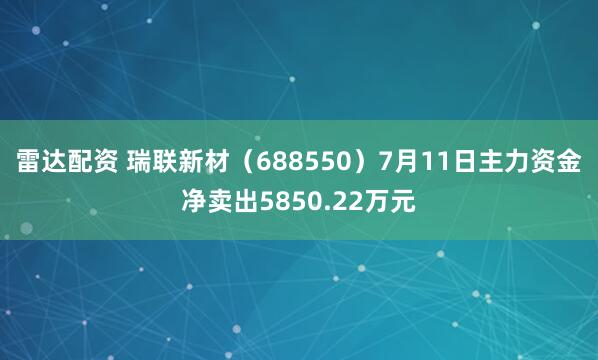 雷达配资 瑞联新材（688550）7月11日主力资金净卖出5850.22万元