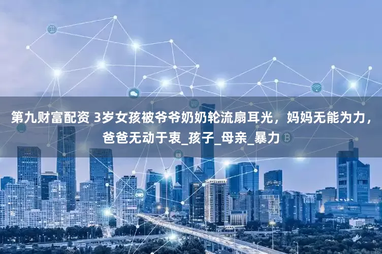 第九财富配资 3岁女孩被爷爷奶奶轮流扇耳光，妈妈无能为力，爸爸无动于衷_孩子_母亲_暴力