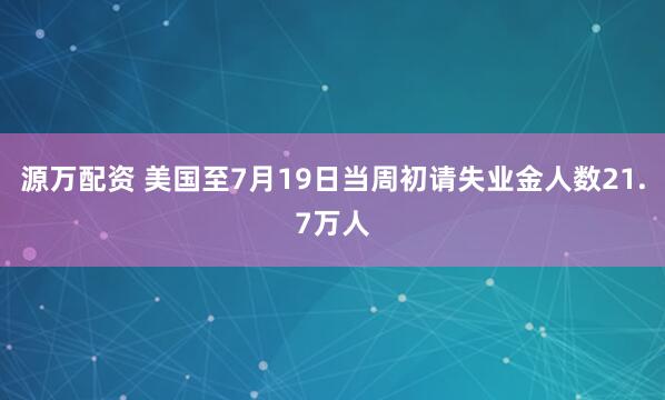 源万配资 美国至7月19日当周初请失业金人数21.7万人