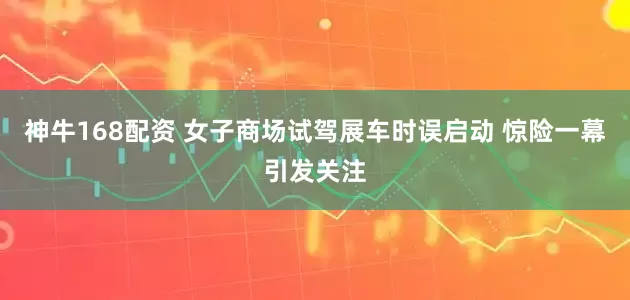 神牛168配资 女子商场试驾展车时误启动 惊险一幕引发关注