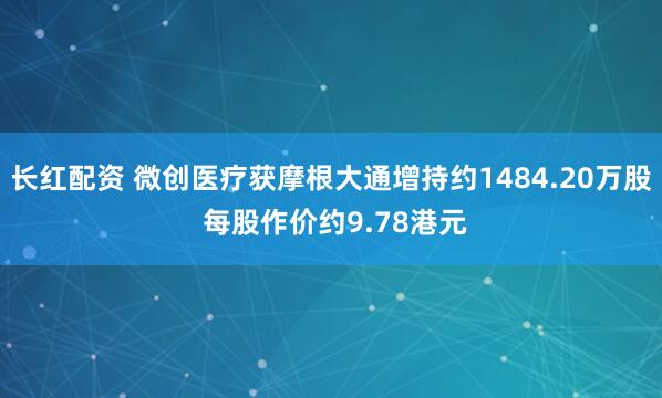 长红配资 微创医疗获摩根大通增持约1484.20万股 每股作价约9.78港元