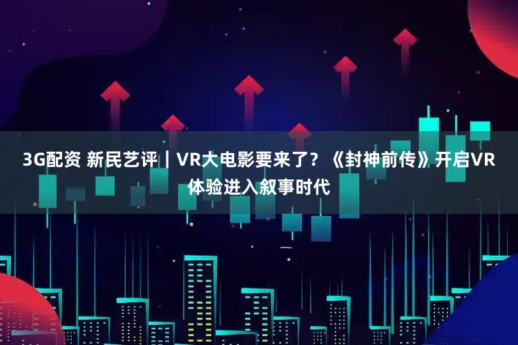 3G配资 新民艺评｜VR大电影要来了？《封神前传》开启VR体验进入叙事时代