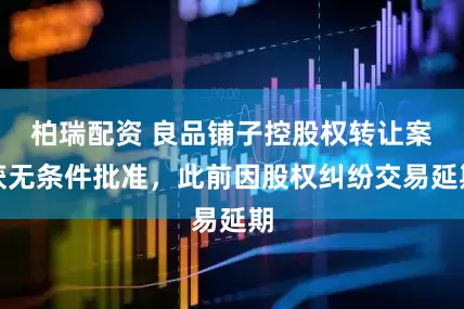 柏瑞配资 良品铺子控股权转让案获无条件批准，此前因股权纠纷交易延期