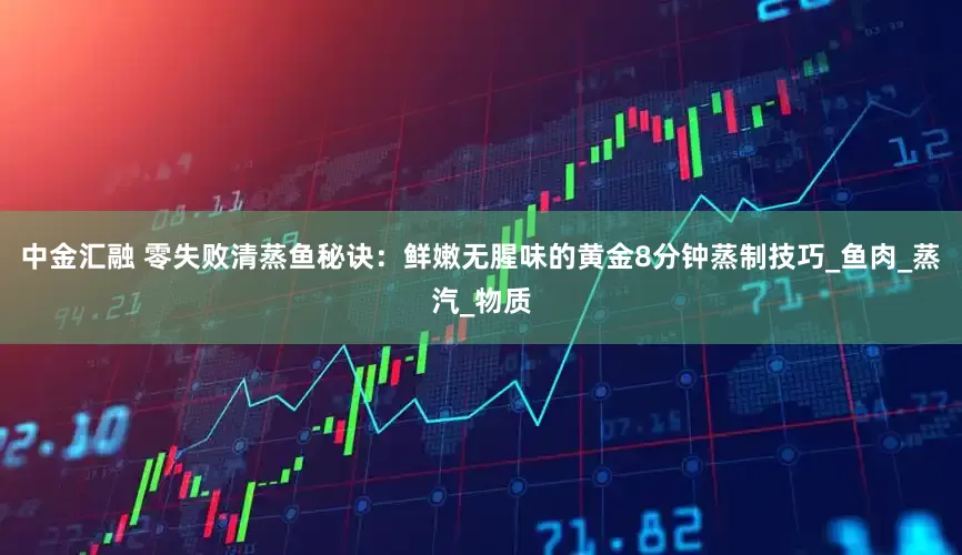 中金汇融 零失败清蒸鱼秘诀：鲜嫩无腥味的黄金8分钟蒸制技巧_鱼肉_蒸汽_物质