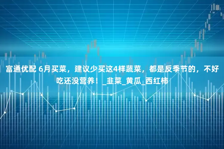 富通优配 6月买菜，建议少买这4样蔬菜，都是反季节的，不好吃还没营养！_韭菜_黄瓜_西红柿