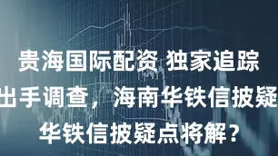 贵海国际配资 独家追踪|证监会出手调查，海南华铁信披疑点将解？