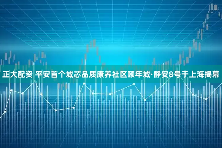 正大配资 平安首个城芯品质康养社区颐年城·静安8号于上海揭幕