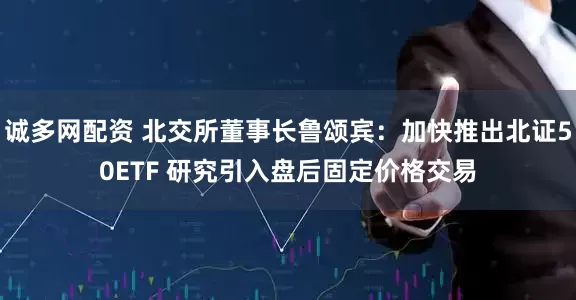 诚多网配资 北交所董事长鲁颂宾：加快推出北证50ETF 研究引入盘后固定价格交易