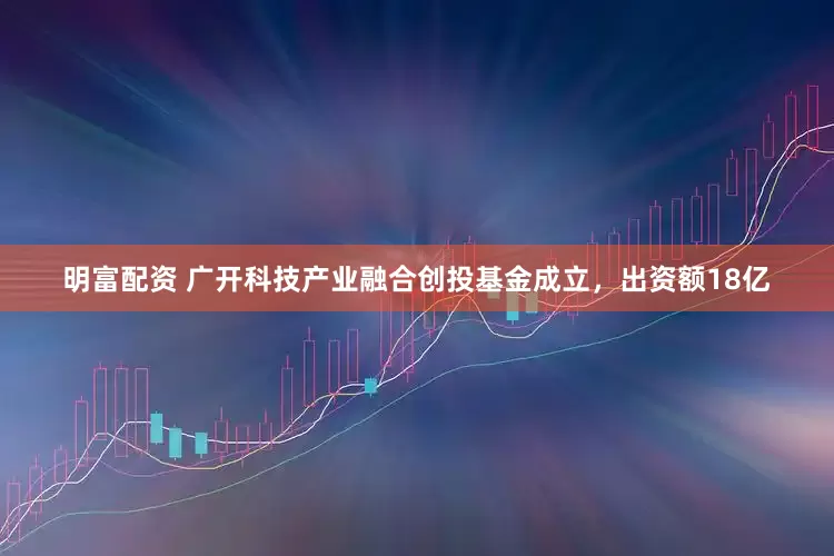 明富配资 广开科技产业融合创投基金成立，出资额18亿