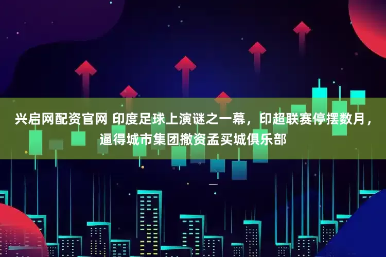 兴启网配资官网 印度足球上演谜之一幕，印超联赛停摆数月，逼得城市集团撤资孟买城俱乐部
