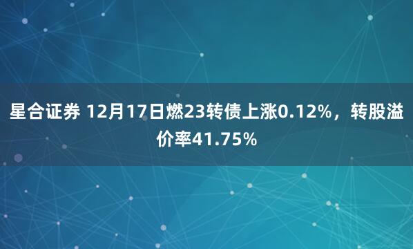星合证券 12月17日燃23转债上涨0.12%，转股溢价率41.75%