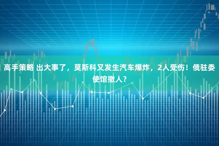 高手策略 出大事了，莫斯科又发生汽车爆炸，2人受伤！俄驻委使馆撤人？