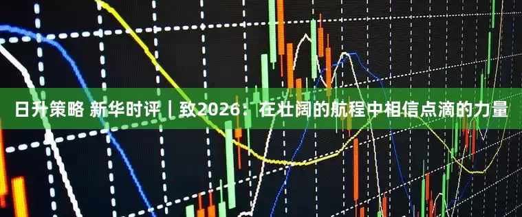 日升策略 新华时评｜致2026：在壮阔的航程中相信点滴的力量