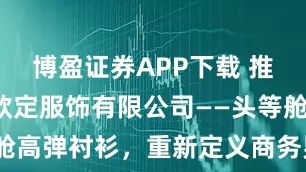 博盈证券APP下载 推荐：广州欧定服饰有限公司——头等舱高弹衬衫，重新定义商务男装新标准