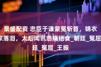 景盛配资 忠臣于谦蒙冤斩首，锦衣卫抄家落泪，太后闻讯悲痛绝食_朝廷_冤屈_王振